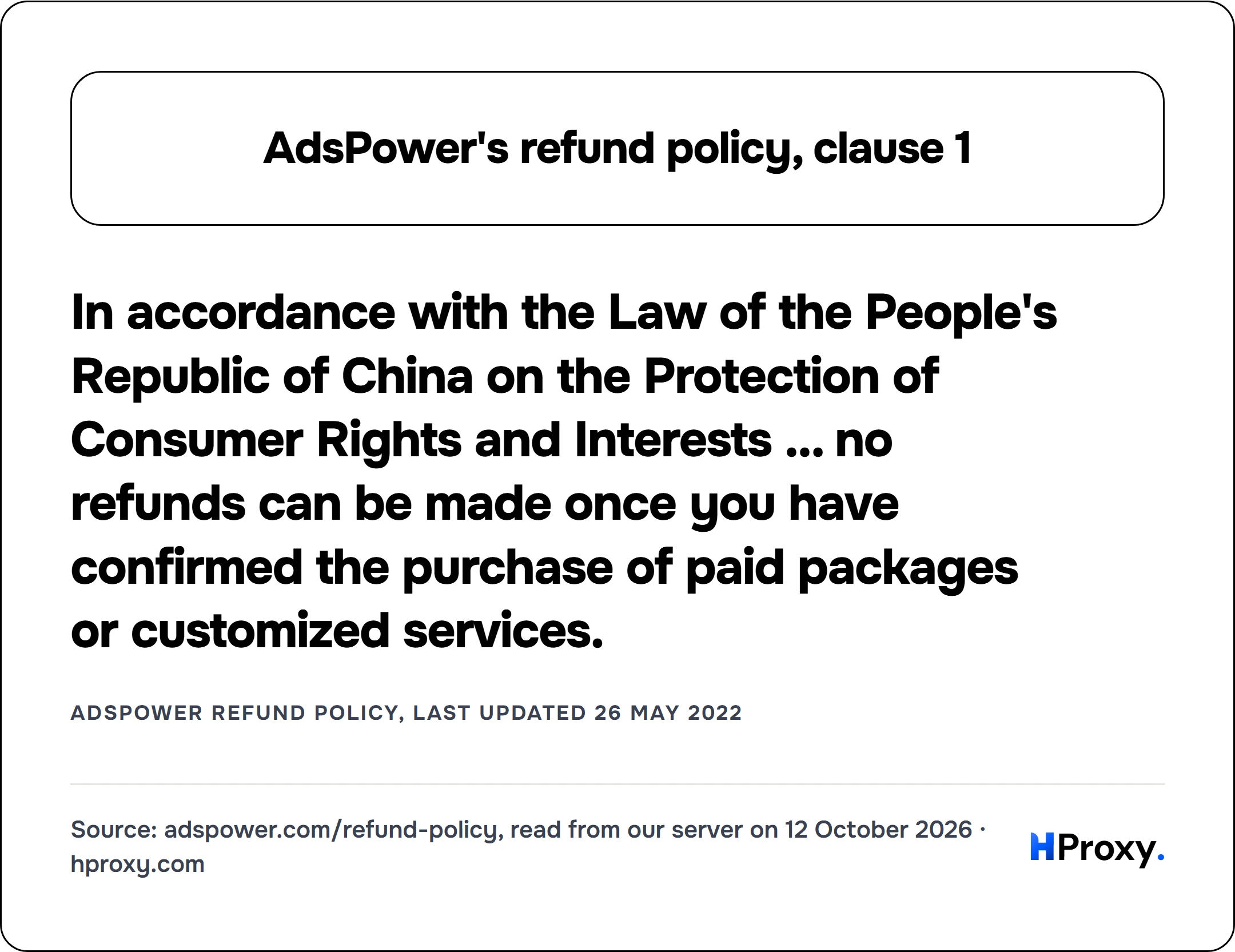 AdsPower's refund policy, clause 1. In accordance with the Law of the People's Republic of China on the Protection of Consumer Rights and Interests ... no refunds can be made once you have confirmed the purchase of paid packages or customized services. (AdsPower Refund Policy, last updated 26 May 2022)