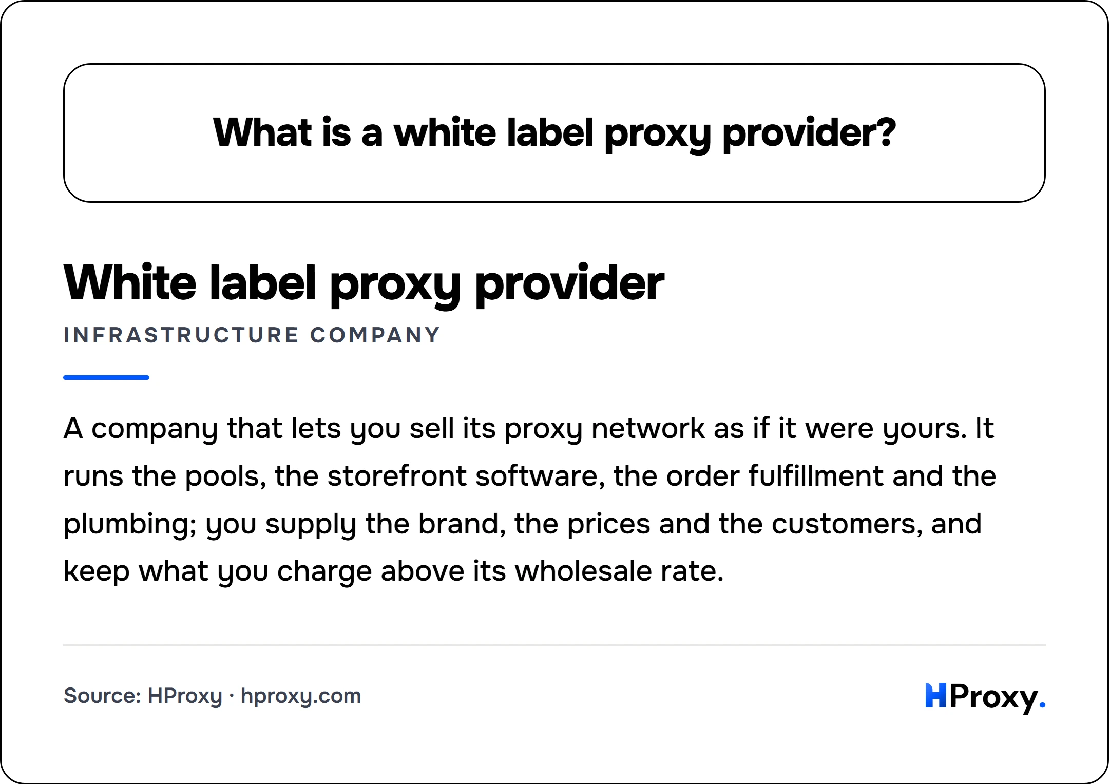 What is a white label proxy provider?. White label proxy provider (infrastructure company): A company that lets you sell its proxy network as if it were yours. It runs the pools, the storefront software, the order fulfillment and the plumbing; you supply the brand, the prices and the customers, and keep what you charge above its wholesale rate.